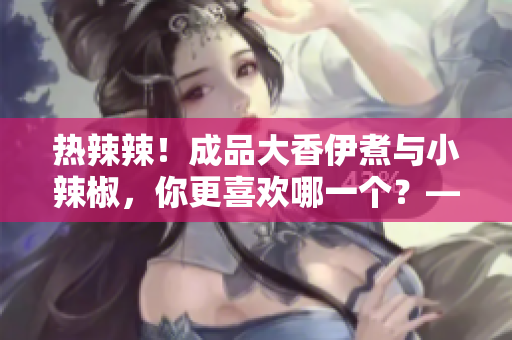 热辣辣！成品大香伊煮与小辣椒，你更喜欢哪一个？——特色对比评测