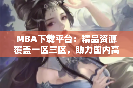 MBA下载平台：精品资源覆盖一区三区，助力国内高端商学院学子