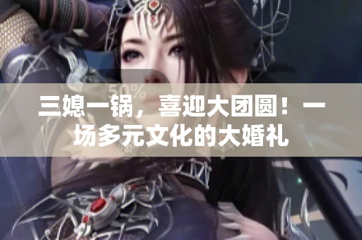 三媳一锅，喜迎大团圆！一场多元文化的大婚礼