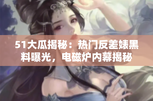 51大瓜揭秘：热门反差婊黑料曝光，电磁炉内幕揭秘