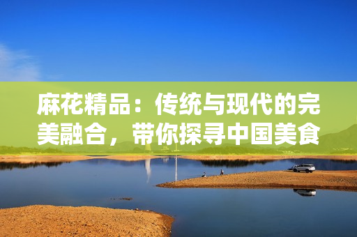 麻花精品：传统与现代的完美融合，带你探寻中国美食的魅力