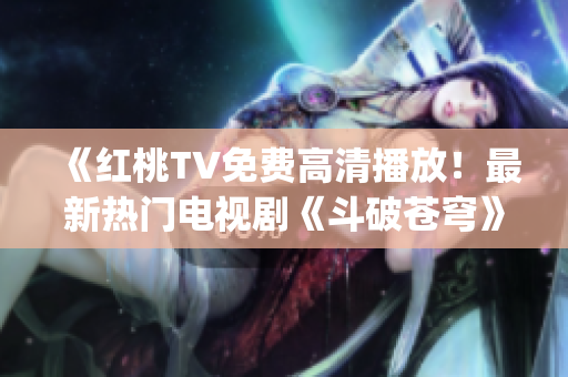 《红桃TV免费高清播放！最新热门电视剧《斗破苍穹》尽情观赏》(1)