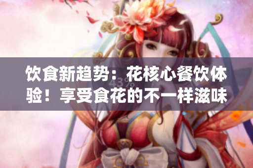饮食新趋势：花核心餐饮体验！享受食花的不一样滋味(1)