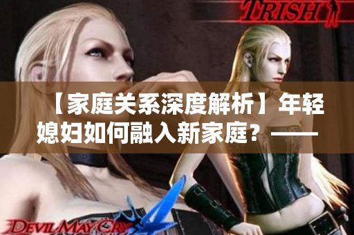 【家庭关系深度解析】年轻媳妇如何融入新家庭？——科学指导解决家庭矛盾
