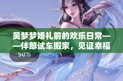 吴梦梦婚礼前的欢乐日常——伴郎试车搬家，见证幸福时刻