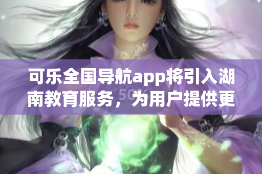 可乐全国导航app将引入湖南教育服务，为用户提供更便捷的学习指引(1)