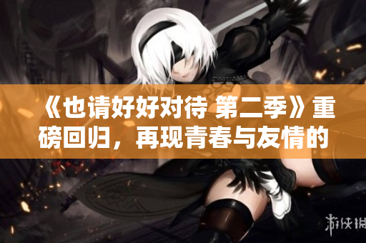 《也请好好对待 第二季》重磅回归，再现青春与友情的绚烂！