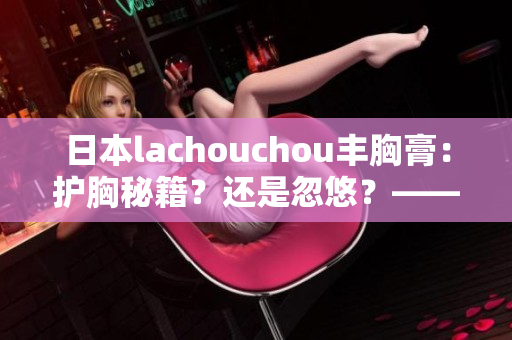 日本lachouchou丰胸膏：护胸秘籍？还是忽悠？——编辑揭秘