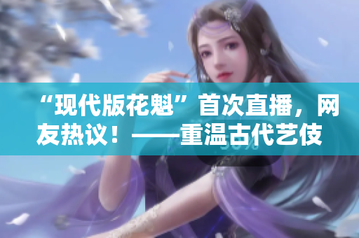 “现代版花魁”首次直播，网友热议！——重温古代艺伎文化的佳选