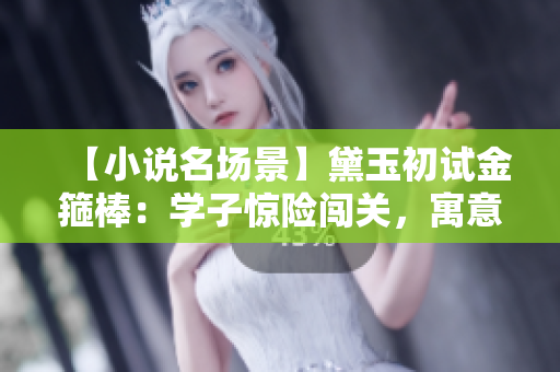 【小说名场景】黛玉初试金箍棒：学子惊险闯关，寓意深远惹人思考