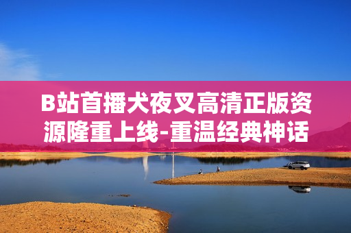 B站首播犬夜叉高清正版资源隆重上线-重温经典神话故事