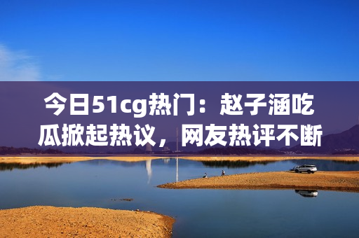 今日51cg热门：赵子涵吃瓜掀起热议，网友热评不断