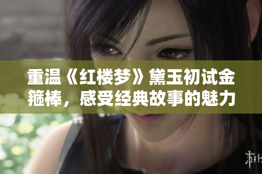 重温《红楼梦》黛玉初试金箍棒，感受经典故事的魅力