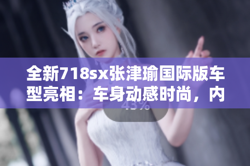 全新718sx张津瑜国际版车型亮相：车身动感时尚，内外兼修驾控体验