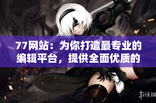 77网站：为你打造最专业的编辑平台，提供全面优质的编写服务