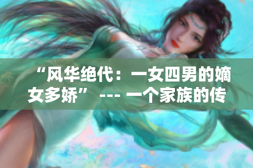 “风华绝代：一女四男的嫡女多娇” --- 一个家族的传奇爱恨情仇
