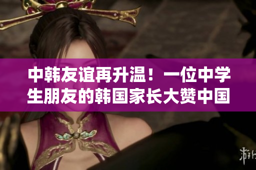 中韩友谊再升温！一位中学生朋友的韩国家长大赞中国教育系统