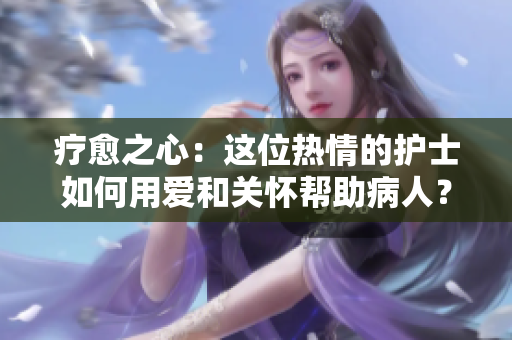 疗愈之心：这位热情的护士如何用爱和关怀帮助病人？