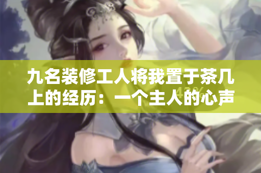 九名装修工人将我置于茶几上的经历：一个主人的心声