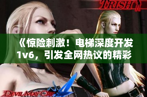 《惊险刺激！电梯深度开发1v6，引发全网热议的精彩冒险故事》