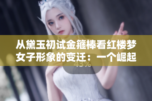 从黛玉初试金箍棒看红楼梦女子形象的变迁：一个崛起的新典范