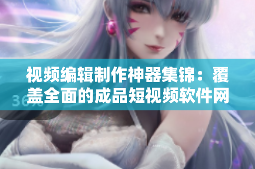 视频编辑制作神器集锦：覆盖全面的成品短视频软件网站大全，APP一网打尽