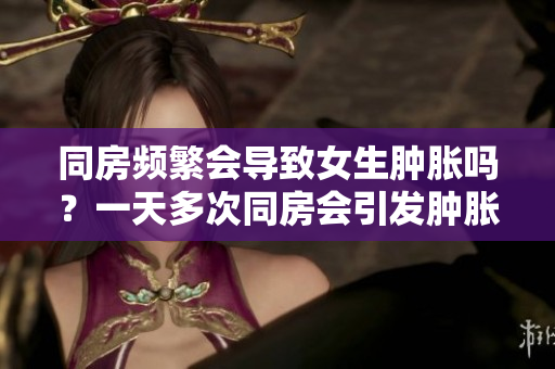 同房频繁会导致女生肿胀吗？一天多次同房会引发肿胀吗？