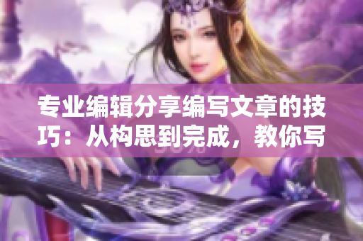专业编辑分享编写文章的技巧：从构思到完成，教你写出更优质的文章