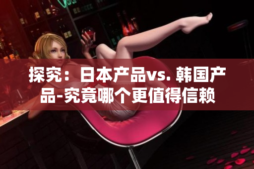 探究：日本产品vs. 韩国产品-究竟哪个更值得信赖