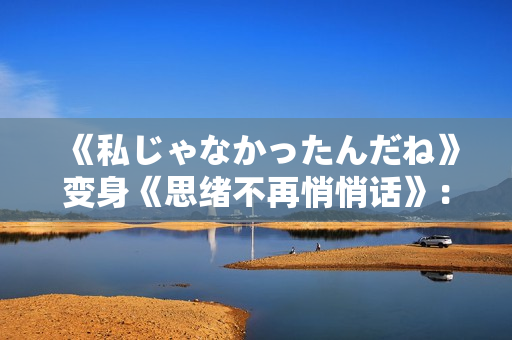 《私じゃなかったんだね》变身《思绪不再悄悄话》：编辑的微情绪杂谈