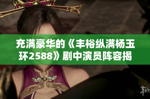 充满豪华的《丰裕纵满杨玉环2588》剧中演员阵容揭晓