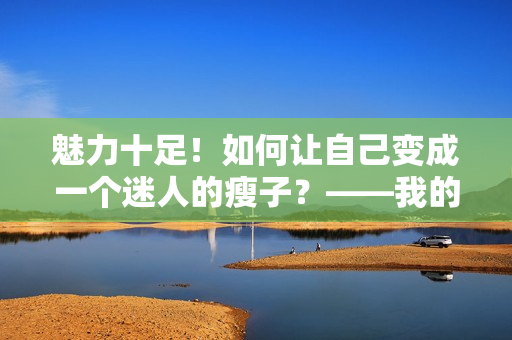 魅力十足！如何让自己变成一个迷人的瘦子？——我的漂亮的瘦子5
