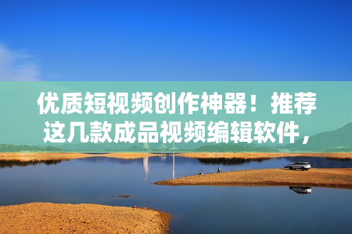 优质短视频创作神器！推荐这几款成品视频编辑软件，满足你的所有需求