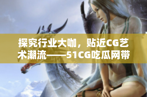 探究行业大咖，贴近CG艺术潮流——51CG吃瓜网带你吃遍设计界