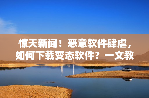 惊天新闻！恶意软件肆虐，如何下载变态软件？一文教你如何安全行事！