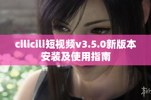 cilicili短视频v3.5.0新版本安装及使用指南