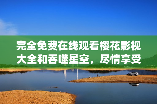 完全免费在线观看樱花影视大全和吞噬星空，尽情享受视听盛宴(1)