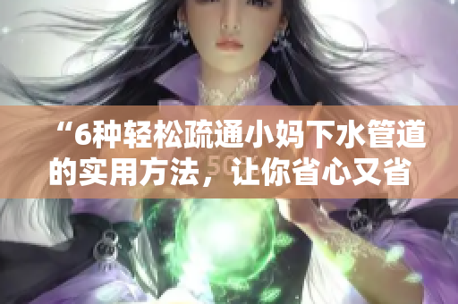 “6种轻松疏通小妈下水管道的实用方法，让你省心又省钱！”