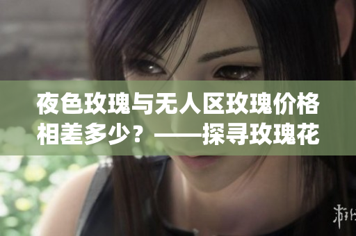 夜色玫瑰与无人区玫瑰价格相差多少？——探寻玫瑰花市价差异(1)