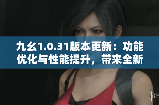 九幺1.0.31版本更新：功能优化与性能提升，带来全新体验