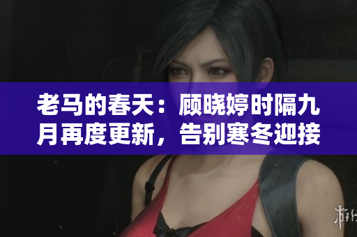 老马的春天：顾晓婷时隔九月再度更新，告别寒冬迎接新篇章