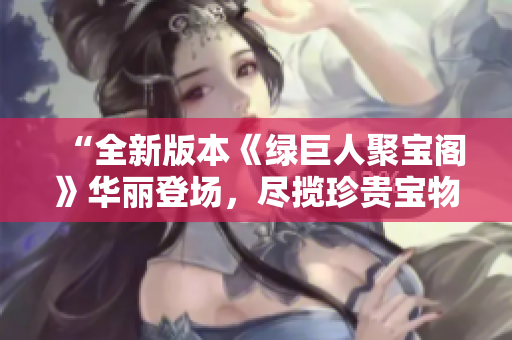 “全新版本《绿巨人聚宝阁》华丽登场，尽揽珍贵宝物尽在掌握！”