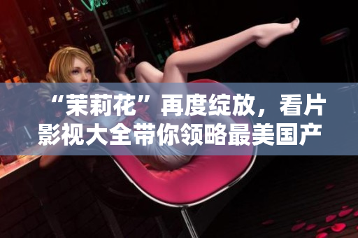 “茉莉花”再度绽放，看片影视大全带你领略最美国产电影经典