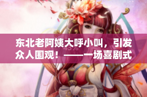 东北老阿姨大呼小叫，引发众人围观！——一场喜剧式的日常生活插曲
