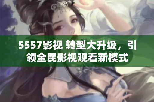 5557影视 转型大升级，引领全民影视观看新模式