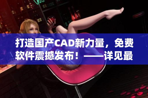 打造国产CAD新力量，免费软件震撼发布！——详见最新动态(1)