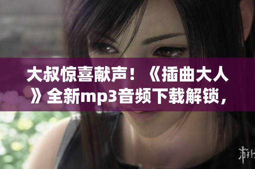 大叔惊喜献声！《插曲大人》全新mp3音频下载解锁，你敢来听吗？