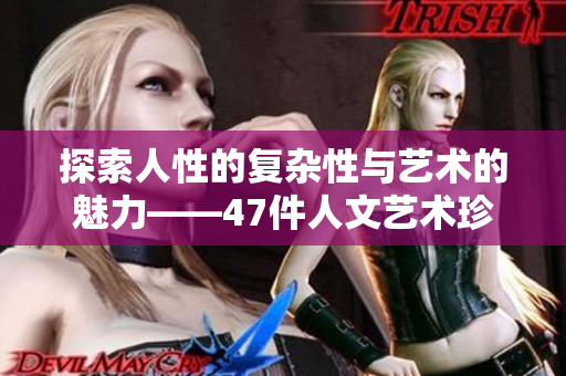 探索人性的复杂性与艺术的魅力——47件人文艺术珍品全面解析