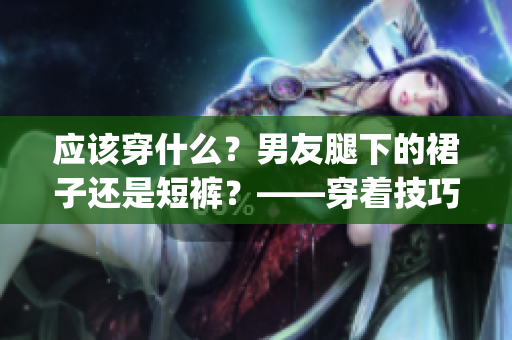 应该穿什么？男友腿下的裙子还是短裤？——穿着技巧指南(1)