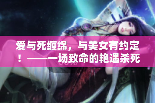 爱与死缠绵，与美女有约定！——一场致命的艳遇杀死我的心。